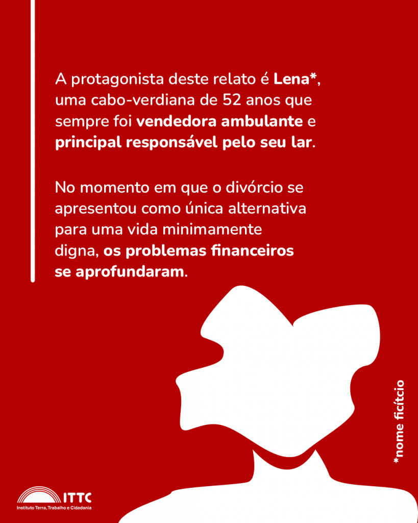 A protagonista deste relato é Lena*, uma caboverdiana de 52 anos que sempre foi vendedora ambulante e principal responsável por seu lar. No momento em que o divórcio se apresentou como única alternativa para uma vida plenamente digna, os problemas financeiros se aprofundaram e se sentiu insuficiente e vulnerável. *nome fictício