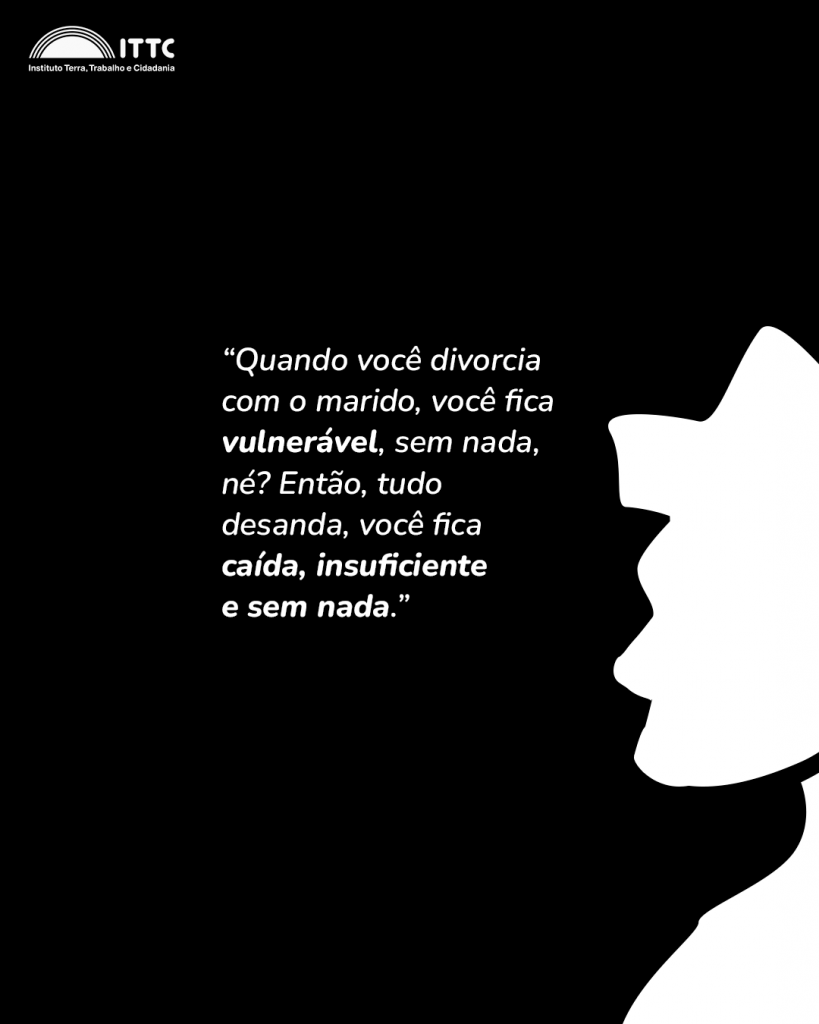 “Quando você divorcia com o marido, você fica vulnerável, sem nada, né? Então, tudo desanda, você fica caída, insuficiente e sem nada. Ah, a gente separou e separação nunca é uma coisa fácil, né?”