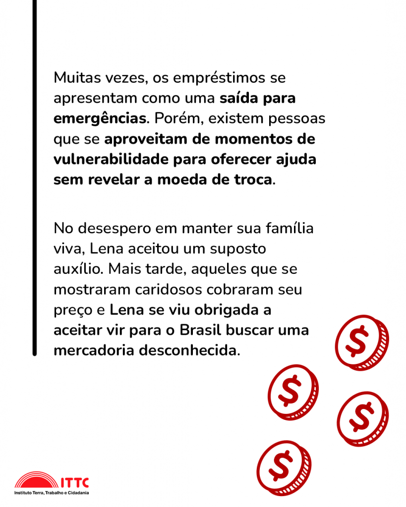 Muitas vezes, os empréstimos se apresentam como uma saída para emergências. Porém, existem pessoas que se aproveitam de momentos de vulnerabilidade para oferecer ajuda sem revelar a moeda de troca. No desespero em manter sua família viva, Lena aceitou um suposto auxílio: mais tarde, aqueles que, de início, se mostraram caridosos cobraram seu preço e Lena se viu obrigada a aceitar vir para o Brasil buscar uma mercadoria desconhecida.