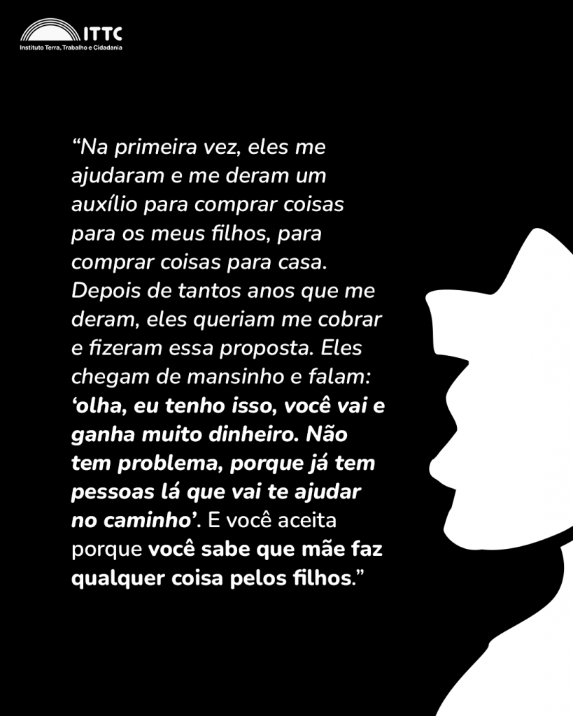 “Na primeira vez, eles me ajudaram e me deram um auxílio para comprar coisas para os meus filhos, para comprar coisas para casa. Depois de tantos anos que me deram, eles queriam me cobrar e fizeram essa proposta. Eles chegam de mansinho e falam “Olha, eu tenho isso, você vai e ganha muito dinheiro, não tem problema porque já tem pessoas lá que vai te ajudar no caminho”. E você aceita porque você sabe que mãe faz qualquer coisa pelos filhos.”