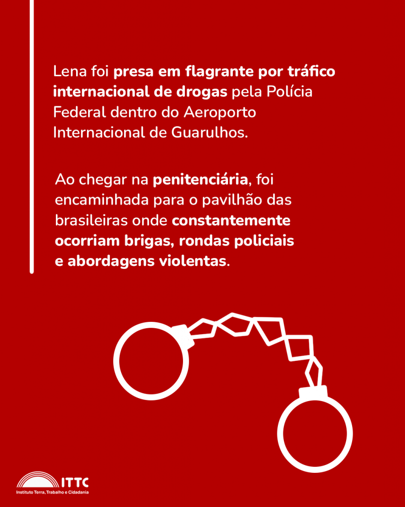 Lena foi presa em flagrante por tráfico internacional de drogas pela Polícia Federal dentro do Aeroporto Internacional de Guarulhos. Ao chegar na penitenciária, foi encaminhada para o pavilhão das brasileiras onde constantemente ocorriam brigas, rondas policiais e abordagens violentas.