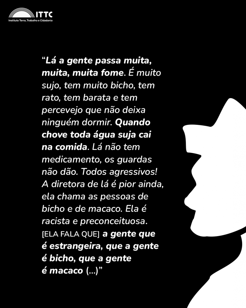 “Lá a gente passa muita, muita, muita fome. É muito sujo, tem muito bicho, tem rato, tem barata e tem percevejo que não deixa ninguém dormir. Você fica acordada a noite toda por causa dos bichos te picando. Quando chove toda água suja cai na comida, lá não tem medicamento, os guardas não dão, todos agressivos, não dá nenhum entendimento. A diretora de lá é pior ainda, ela chama as pessoas de bicho e de macaco. Ela é racista e preconceituosa. Aham, só a gente que é estrangeira, que a gente é bicho, que a gente é macaco (...)”