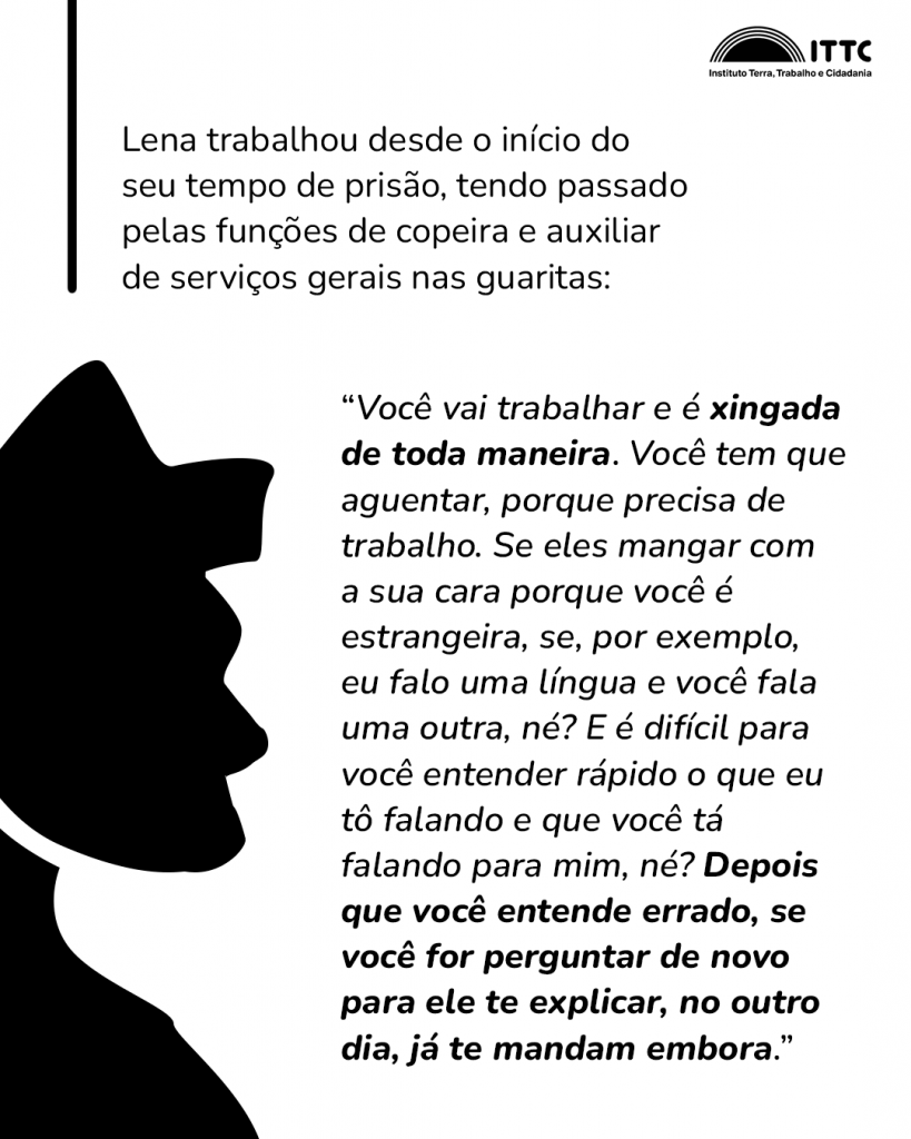 Lena trabalhou desde o início do seu tempo de prisão, tendo passado pelas funções de copeira e auxiliar de serviços gerais nas guaritas: “Você vai trabalhar e é xingada de toda maneira. Você tem que aguentar porque precisa de trabalho. Se eles mangar com a sua cara porque você é estrangeira, se, por exemplo, eu falo uma língua e você fala uma outra, né? E é difícil para você entender rápido o que eu tô falando e que você tá falando para mim, né? Depois que você entende errado, se você for perguntar de novo para ele te explicar, no outro dia, já te mandam embora.”